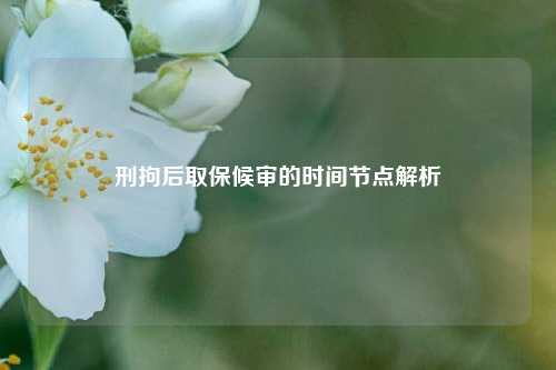 刑拘后取保候审的时间节点解析