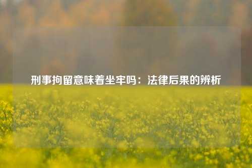 刑事拘留意味着坐牢吗:法律后果的辨析